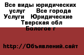 Все виды юридических услуг.  - Все города Услуги » Юридические   . Тверская обл.,Бологое г.